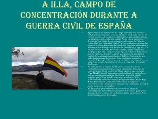 A ILLA, CAMpO dE
COnCEnTRACIón duRAnTE A
guERRA CIvIL dE EspAñA• Aproveitando as instalacións do antigo convento e do lazareto
instalouse nas primeiras semanas da guerra civil unha especie de
cárcere provisional para presos gubernativos que aínda non foran
encausados pola xurisdicción militar. Nesta época moitos dos
detidos de San Simón foron sacados por elementos de Falanxe,
Garda Civil e os chamados "cívicos", e executados nas cunetas das
estradas e diante dos muros dos cimeterios. Segúndo testemuños, o
director de San Simón e das prisións de Pontevedra, Lago Búa, e o
médico forense Bustelo, foron responsables, xunto co teniente
Rodríguez da Garda Civil, de moitos "paseos"; tamén dedicáronse
a deter a persoas de dereitas ás que logo poñían en liberdade a
cambio de importantes cantidades de diñeiro. Denunciados por
unha desas persoas de dereitas, foron condeados a morte en
consello de guerra celebrado a porta pechada, e executados por un
piquete ao mando, "casualmente", do seu compinche o teniente
Rodríguez.
• Ao derrumbarse o Fronte Norte moitos prisioneiros foron
conducidos a esta cárcere provisional en funcións de campo de
concentración. Desde o porto de Bilbao partiu o barco prisión
"Upo Mendi", cheo de prisioneros, coa finalidade de integralo no
sistema concentracionario de San Simón. A falta de calado
impediu que o "Upo Mendi" se acercara o suficiente á illa,
permanecendo fondeado en augas máis profundas da ría de Vigo.
A San Simón foron tamén conducidos desde o campo de
concentración de Camposancos varios presos condenados a pena de
morte para seren executados.
• Ao finalizar a guerra tratouse de converter o Campo de
Concentración de San Simón nun centro de reclusión para presos
maiores de sesenta anos de idade, trasladando a centenares deles
desde tódalas partes de España
 