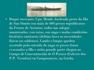 • Buque mercante Upu Mendi, fondeado preto da Illa
de San Simón con máis de 600 presos republicanos
da Fronte de Asturias, todos nas adegas
amontoados, con ratas, sen auga e malas condicións
hixiénico sanitarias (debían facer as necesidades
físicas en caldeiros). Cando o buque quedou
escorado pola entrada de auga os presos foron
evacuados a Illa e unha grande parte chegou ao
Campo de Concentración de O Pasaxe (Colexio dos
P.P. Xesuítas) en Camposancos, na Garda.    
 