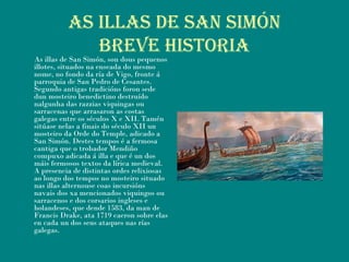AS ILLAS DE SAN SIMÓN
BrEVE hIStorIA
As illas de San Simón, son dous pequenos
illotes, situados na enseada do mesmo
nome, no fondo da ría de Vigo, fronte á
parroquia de San Pedro de Cesantes.
Segundo antigas tradicións foron sede
dun mosteiro benedictino destruído
nalgunha das razzias viquingas ou
sarracenas que arrasaron as costas
galegas entre os séculos X e XII. Tamén
sitúase nelas a finais do século XII un
mosteiro da Orde do Temple, adicado a
San Simón. Destes tempos é a fermosa
cantiga que o trobador Mendiño
compuxo adicada á illa e que é un dos
máis fermosos textos da lírica medieval.
A presencia de distintas ordes relixiosas
ao longo dos tempos no mosteiro situado
nas illas alternouse coas incursións
navais dos xa mencionados viquingos ou
sarracenos e dos corsarios ingleses e
holandeses, que dende 1583, da man de
Francis Drake, ata 1719 caeron sobre elas
en cada un dos seus ataques nas rías
galegas.
 