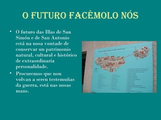 O fuTuRO fACéMOLO nós
• O futuro das Illas de San
Simón e de San Antonio
está na nosa vontade de
conservar un patrimonio
natural, cultural e histórico
de extraordinaria
personalidade.
• Procuremos que non
volvan a seren testemuñas
da guerra, está nas nosas
mans.
 
