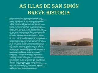 AS ILLAS DE SAN SIMÓN
BrEVE hIStorIA
• O 6 de xuño de 1838, a raíña gobernadora María
Cristina concedía por "Real Orden" a súa "Real Gracia
para la construcción de un Lazareto (o segundo de
España adicado á leprosería) en la Isla de San
Simón".Na illa de San Antonio construiríanse outro
peirao, un alboio ou almacén de ventilación, un
hospital sucio e un cemiterio, sendo circundada toda a
illa por unha parede de 10 pés. Ámbalas dúas illas
quedarían unidas dende entón por unha ponte de pedra
de tres arcos. Funcionaron as illas como lazareto ata
1927. Durante a II República, o goberno decidiu
establecer nela un orfanato dependente da mariña
mercante, pero non chegou a funcionar como tal pois
en 1936, a raíz da sublevación militar, foi convertido o
conxunto en colonia penitenciaría, instalándose a
guarnición militar na illa de San Antonio e os reclusos
na de San Simón. As illas, que comezaran sendo un
lugar de reclusión voluntario para a contemplación e a
reflexión dos relixiosos, pasaban a ser un lugar de
aillamento sanitario dos leprosos, peligrosos para a
sociedade pola posibilidade de contaxio, e despois de
reclusión forzosa para os disidentes co levantamento
fascista e o seu posterior réxime de dictadura.
• Clausurada a penitenciaría en 1943, permaneceu
semiabandonada ata que en 1948 foi destinada a
Albergue Nacional, clausurado en 1950 con motivo
dun naufraxio no que perderon a vida corenta e tres
membros da "Guardia de Franco". O Catedrático de
Historia Contemporánea Xosé ramón Barreiro
comenta, no libro AILLADOS este derradeiro episodio
negro con estas palabras: "Como nunha traxedia
antiga, o manso mar da Illa exerceu simbólicamente a
súa xustiza sobre algúns dos vencedores."
 