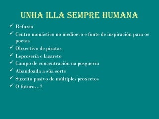 uNhA ILLA SEMPrE huMANA
 Refuxio
 Centro monástico no medioevo e fonte de inspiración para os
poetas
 Obxectivo de piratas
 Leprosería e lazareto
 Campo de concentración na posguerra
 Abandoada a súa sorte
 Suxeito pasivo de múltiples proxectos
 O futuro…?
 