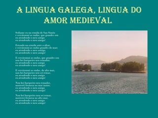 A LINguA gALEgA, LINguA Do
AMor MEDIEVAL
Sediame eu na ermida de San Simón
e cercáronmi as ondas, que grandes son
eu atendendo o meu amigo
eu atendendo o meu amigo!
Estando na ermida ante o altar,
e cercáronmi as ondas grandes do mar;
eu atendendo o meu amiigo
eu atendendo o meu amigo!
E cercáromni as ondas, que grandes son
non hei barqueiro nen remador;
eu atendendo o meu amigo
eu atendendo o meu amigo!
E cercáronmi as ondas, do alto mar,
non hei barqueiro nen sei remar,
eu atendendo o meu amigo
eu atendendo o meu amigo!
Non hei barqueiro nen remador,
morreréi fremosa no mar maior,
eu atendendo o meu amigo
eu atendendo o meu amigo!
Non hei barqueiro nen sei remar,
morrerei fremosa no alto mar,
eu atendendo o meu amigo
eu atendendo o meu amigo!
 