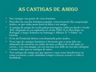 AS CANtIgAS DE AMIgo
• Son cantigas cun punto de vista feminino
• Proceden da canción feminina popular, concretamente das maguasajas
árabes, en que unha moza bota en falta o seu amigo.
• A cantiga de amigo da escola galego-portuguesa cultívase desde o século
XII, chegando ao seu esplendor no século XIII, O rei Don Dinis en
Portugal, o bispo Xelmirez en Santiago e Alfonso X “o Sabio” en
Castela.
• O sur da Península ibérica está dominada polos árabes.
• Neste tipo de cantigas femininas é frecuente que a moza fale con
elementos da natureza (as ondas do mar, as flores do verde pino, os
cervos…) ou con amigas, ou coa súa nai, isto dalle un ton moi coloquial
e menos culto que as cantigas de amor.
• Nas cantigas de amigo nas que aparece o mar como interlocutor ou
como escenario, o mar simboliza sempre o desexo sexual e o culto á
fertilidade.
 