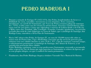 PEDRO MADRUGA i
• Durante o reinado de Enrique IV (1455-1474), don Pedro, beneficiándose do favor e a
debilidade da coroa, consolida e incrementa os seus dominios. Éstes consistían,
inicialmente, no castelo de Soutomaior, que Vasco da Ponte (cronista galego de comenzos
do s. XVI), evalúa como casa de setenta ou oitenta lanzas. Exercía o control directo sobre
outra serie de casa fortes e torres que salpicaban o suroeste de Galicia dende o río Ulla ata
o Miño; entre elas: Trinidad, Alba, Cotobade e Fornelos. Contaba, igualmente, coa posesión
en feudo dun total de vinte feligresías en Terra de Salnés, que o arzobispo de Santiago, don
Rodrigo Luna, concedera a Alvar Páez de Soutomaior.
• Hacia 1467 obtuvo don Pedro, de Enrique IV, un xuro de 150.000 maravedís sobre as
rentas reais de Pontevedra, Vigo e Redondela; concesión que lle serviu de pretexto para
señorear estas tres cidades durante os anos 70 do s. XV, e que lle acarreou, ó mesmo tempo,
o enfrentamento permanente co arzobispo de Santiago, don Alonso de Fonseca, a cal
xurisdicción pertencían ditas cidades.
Pedro Madruga continuou, como os seus predecesores Soutomaior, exercendo a encomenda
sobre a igrexa de Tui, de forma que máis parecían os Soutomaior os señores da Igrexa, que
os seus propios obispos, cos que o conflicto foi tamén permanente.
• Finalmente, don Pedro Madruga chegou a titularse Vizconde Tui e Mariscal de Baiona.
 