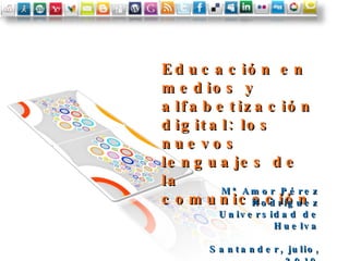 Educación en medios y alfabetización digital: los nuevos lenguajes de la comunicación Mª Amor Pérez Rodríguez Universidad de Huelva Santander, julio, 2010 