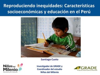 Santiago Cueto
Investigador de GRADE y
Coordinador del estudio
Niños del Milenio
Reproduciendo inequidades: Características
socioeconómicas y educación en el Perú
 