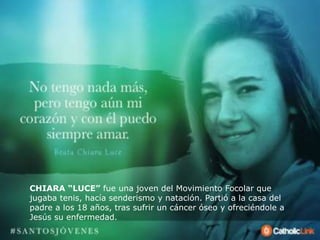 CHIARA “LUCE” fue una joven del Movimiento Focolar que
jugaba tenis, hacía senderismo y natación. Partió a la casa del
padre a los 18 años, tras sufrir un cáncer óseo y ofreciéndole a
Jesús su enfermedad.
 