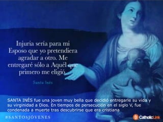 SANTA INÉS fue una joven muy bella que decidió entregarle su vida y
su virginidad a Dios. En tiempos de persecución en el siglo V, fue
condenada a muerte tras descubrirse que era cristiana
 