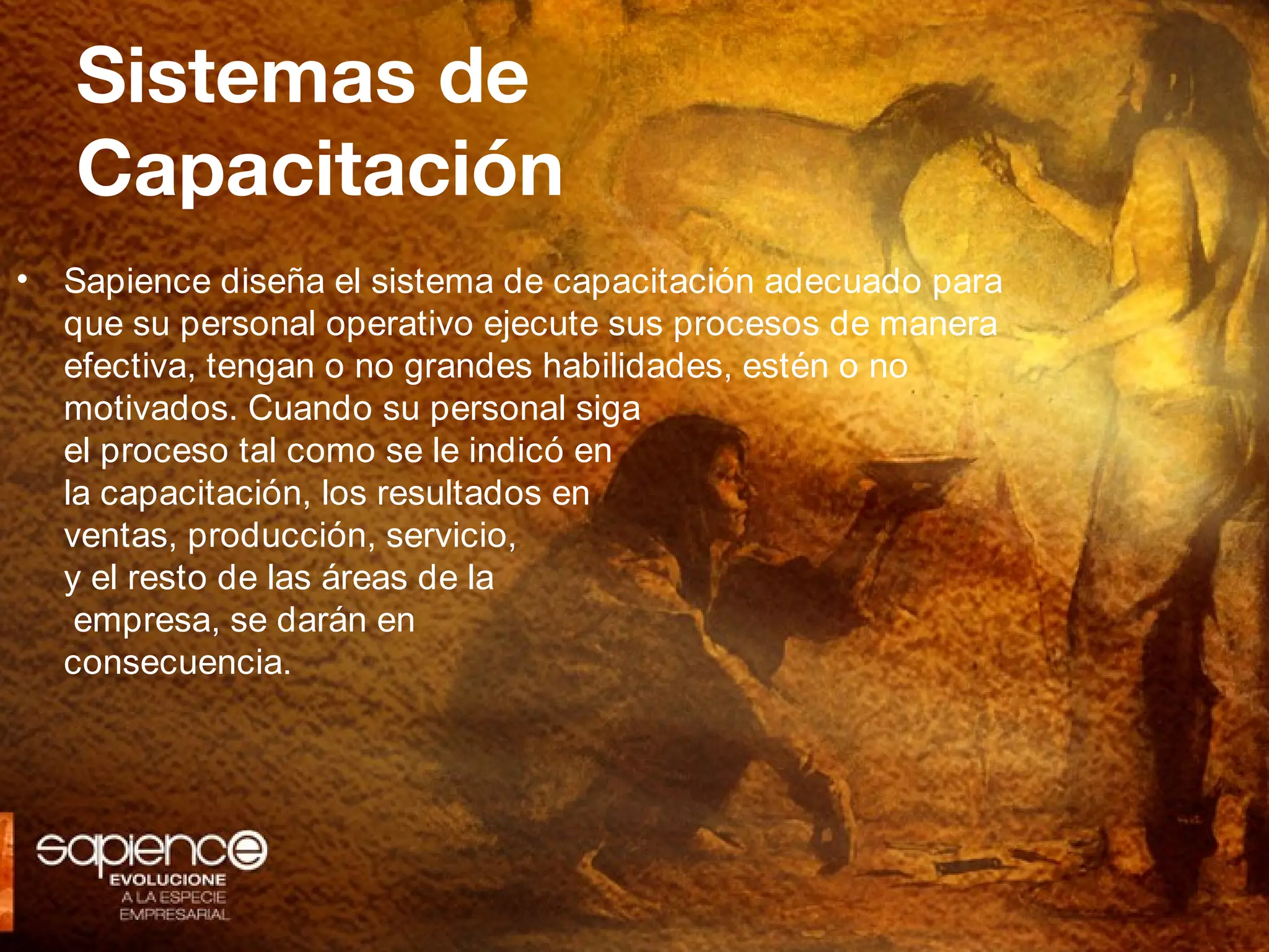 Sistemas de
    Capacitación
•   Sapience diseña el sistema de capacitación adecuado para
    que su personal operativo ejecute sus procesos de manera
    efectiva, tengan o no grandes habilidades, estén o no
    motivados. Cuando su personal siga
    el proceso tal como se le indicó en
    la capacitación, los resultados en
    ventas, producción, servicio,
    y el resto de las áreas de la
     empresa, se darán en
    consecuencia.
 