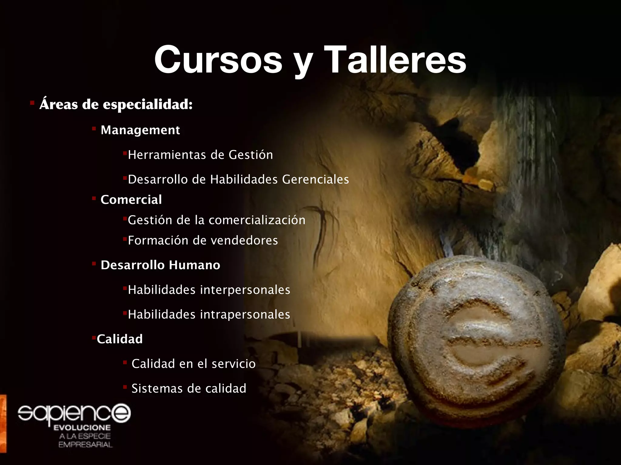 Cursos y Talleres
 Áreas de especialidad:
          Management

             Herramientas de Gestión

             Desarrollo de Habilidades Gerenciales
          Comercial
             Gestión de la comercialización
             Formación de vendedores

          Desarrollo Humano

             Habilidades interpersonales

             Habilidades intrapersonales

         Calidad

              Calidad en el servicio

              Sistemas de calidad
 