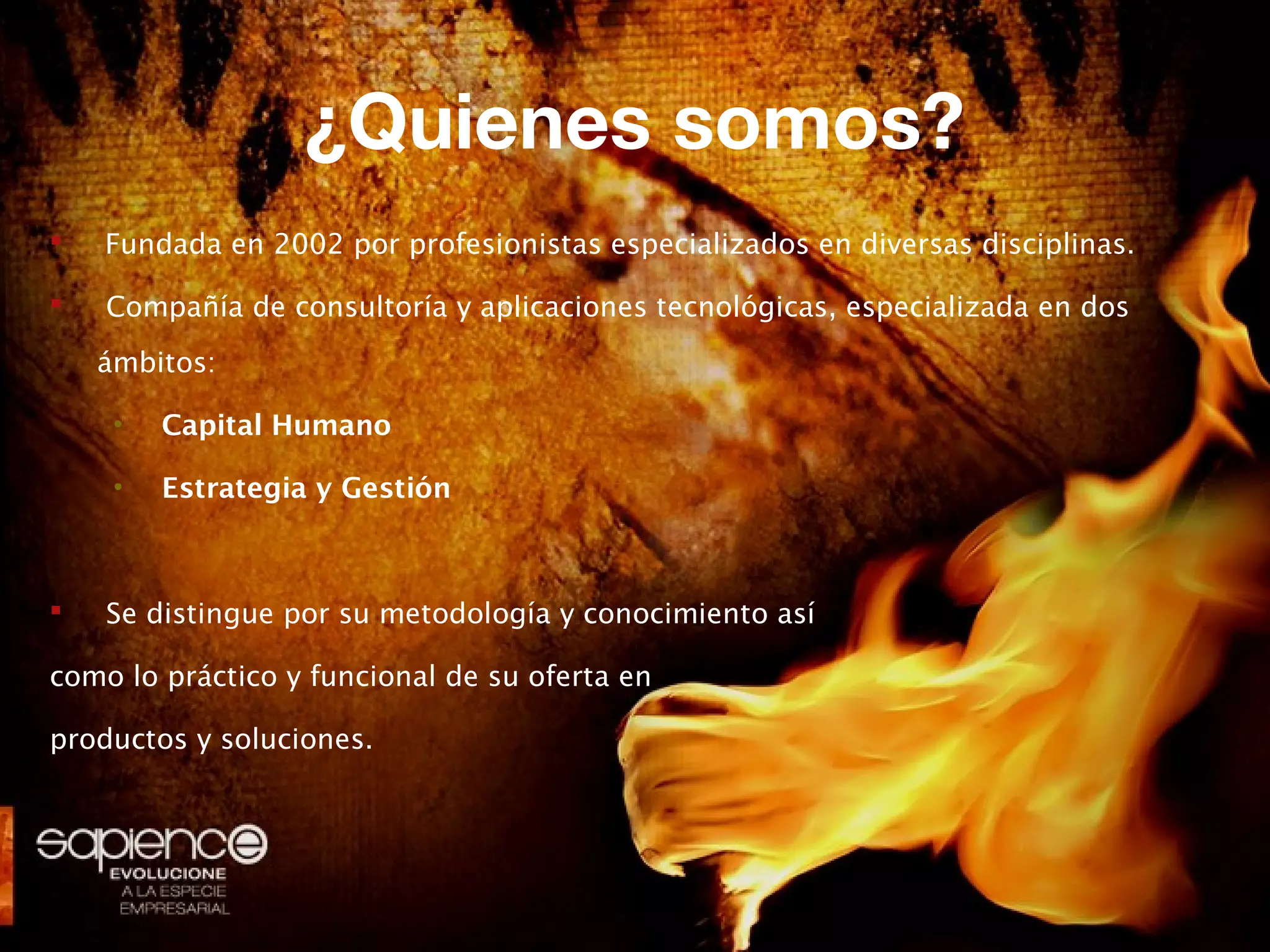 ¿Quienes somos?
   Fundada en 2002 por profesionistas especializados en diversas disciplinas.

   Compañía de consultoría y aplicaciones tecnológicas, especializada en dos
    ámbitos:

     •   Capital Humano

     •   Estrategia y Gestión



   Se distingue por su metodología y conocimiento así

como lo práctico y funcional de su oferta en

productos y soluciones.
 