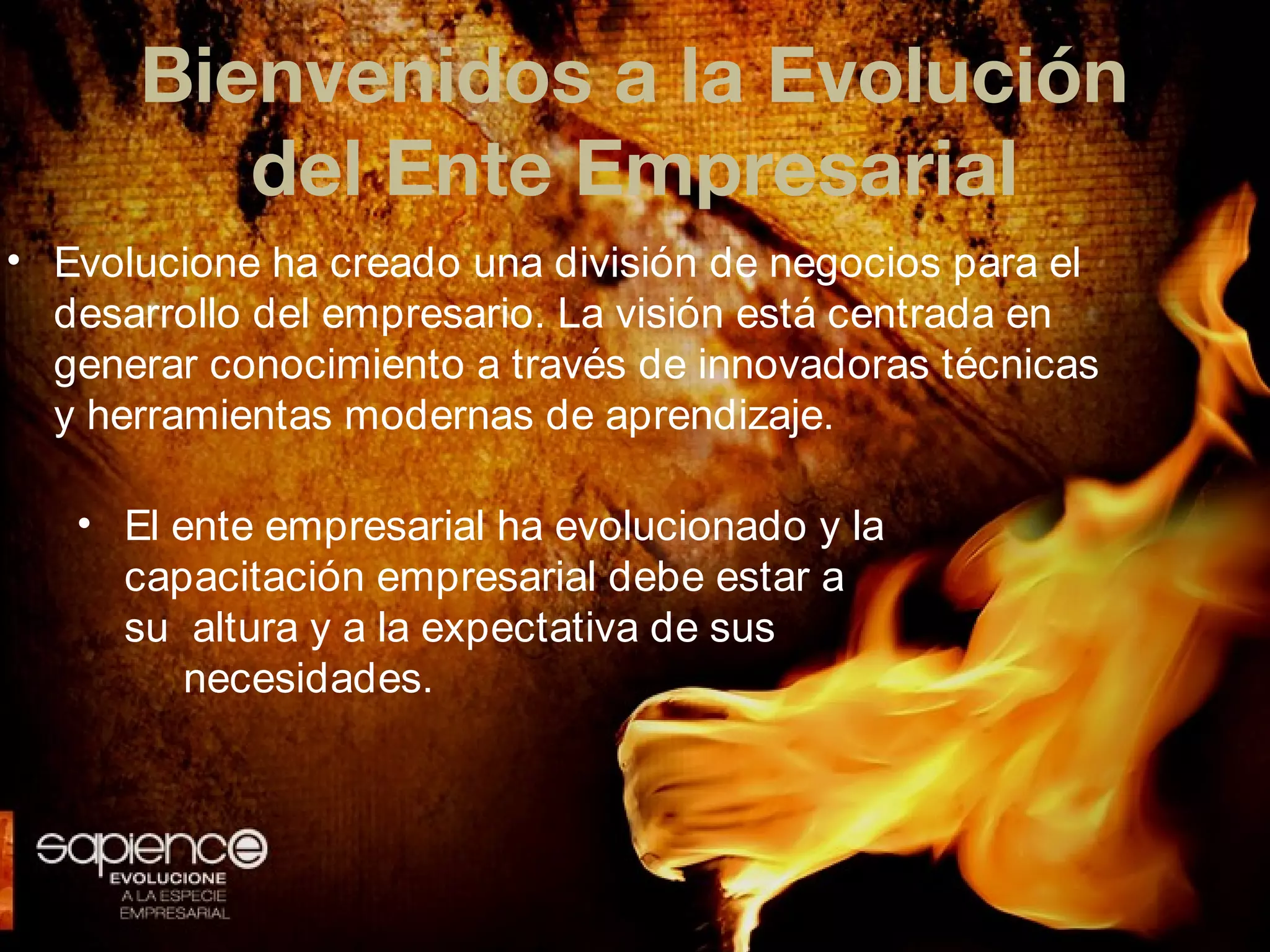 Bienvenidos a la Evolución
         del Ente Empresarial
• Evolucione ha creado una división de negocios para el
  desarrollo del empresario. La visión está centrada en
  generar conocimiento a través de innovadoras técnicas
  y herramientas modernas de aprendizaje.

   • El ente empresarial ha evolucionado y la
     capacitación empresarial debe estar a
     su altura y a la expectativa de sus
         necesidades.
 