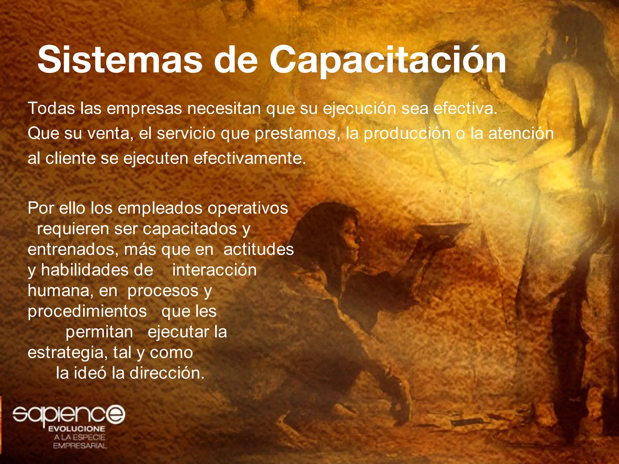 Sistemas de Capacitación
Todas las empresas necesitan que su ejecución sea efectiva.
Que su venta, el servicio que prestamos, la producción o la atención
al cliente se ejecuten efectivamente.

Por ello los empleados operativos
 requieren ser capacitados y
entrenados, más que en actitudes
y habilidades de interacción
humana, en procesos y
procedimientos que les
      permitan ejecutar la
estrategia, tal y como
    la ideó la dirección.
 