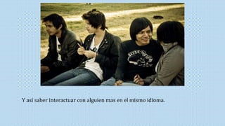 Y así saber interactuar con alguien mas en el mismo idioma. 
 