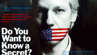 “La primer víctima de una guerra es

la verdad”
“Existen secretos legítimos: tu
historial médico. Pero el secreto no
debería ser usado para cubrir
abusos”.

http://www.youtube.com/watch?v=WJTDz_
OjUes

 
