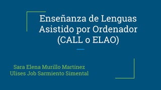 Enseñanza de Lenguas
Asistido por Ordenador
(CALL o ELAO)
Sara Elena Murillo Martínez
Ulises Job Sarmiento Simental
 