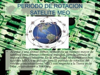 PERIODO DE ROTACION SATELITE MEOAl estar a una altitud menor, se necesita un número mayor de satélites para obtener cobertura mundial, pero la latencia se reduce substancialmente. En la actualidad no existen muchos satélites MEO, y se utilizan para El periodo de rotación del satélite posicionamiento. MEO, con respecto a la Tierra es de 14hr , equivalentes a 50400seg.