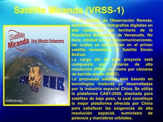 Satélite Miranda (VRSS-1)
Es un Satélite de Observación Remota,
destinado a tomar fotografías digitales en
alta resolución del territorio de la
República Bolivariana de Venezuela. No
tiene utilidad en las telecomunicaciones,
las cuales se aprovechan en el primer
satélite venezolano, el Satélite Simón
Bolívar.
La carga útil de este proyecto está
compuesta por cámaras de alta
resolución (PMC), así como por cámaras
de barrido ancho (WMC).
La propuesta satelital está basada en
tecnologías maduras ya desarrolladas
por la industria espacial China. Se utiliza
la plataforma CAST-2000, diseñada para
satélites de bajo peso, la cual constituye
la mejor plataforma ofrecida por China
para satisfacer las exigencias de alta
resolución espacial, suministro de
potencia y maniobras orbitales.
 