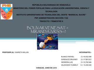 REPÚBLICA BOLIVARIANA DE VENEZUELA
MINISTERIO DEL PODER POPULAR PARA LA EDUCACIÓN UNIVERSITARIA, CIENCIA Y
TECNOLOGÍA
INSTITUTO UNIVERSITARIO DE TECNOLOGIA DEL OESTE “MARISCAL SUCRE”
PNF ADMINISTRACIÓN SECCIÓN 1122
TRAYECTO I TRIMESTRE II
BOLÍVAR VENESAT-1
MIRANDA (VRSS-1)
PROFESOR (A): YANIRETH MILLAN INTEGRANTES.-
BLANCO RAFAEL C.I:18.932.098
GONZALEZ ORLENDY C.I:17.907.812
HERRERA LUIS C.I:15.792.948
VALDIVIEZO YUSMELY C.I: 15.200.508
CARACAS, JUNIO DE 2.015
 