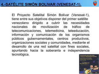 El Proyecto Satelital Simón Bolívar (Venesat-1),
tiene entre sus objetivos disponer del primer satélite
venezolano dirigido a cubrir las necesidades
nacionales de movilización de tráfico de
telecomunicaciones, telemedicina, teleeducación,
información y comunicación de los organismos
públicos gubernamentales, centros productivos,
organizaciones sociales y comunidades, mediante el
desarrollo de una red satelital con fines sociales,
apuntando hacia la soberanía e independencia
tecnológica.
4.-SATÉLITE SIMÓN BOLIVAR (VENESAT-1).
 