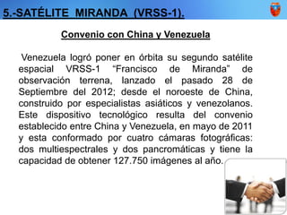 5.-SATÉLITE MIRANDA (VRSS-1).
Convenio con China y Venezuela
Venezuela logró poner en órbita su segundo satélite
espacial VRSS-1 “Francisco de Miranda” de
observación terrena, lanzado el pasado 28 de
Septiembre del 2012; desde el noroeste de China,
construido por especialistas asiáticos y venezolanos.
Este dispositivo tecnológico resulta del convenio
establecido entre China y Venezuela, en mayo de 2011
y esta conformado por cuatro cámaras fotográficas:
dos multiespectrales y dos pancromáticas y tiene la
capacidad de obtener 127.750 imágenes al año.
 