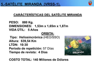 5.-SATÉLITE MIRANDA (VRSS-1).
CARÁCTERÍSTICAS DEL SATÉLITE MIRANDA
PESO: 880 Kg.
DIMENSIONES: 1,53m x 1,65m x 1,87m
VIDA ÚTIL: 5 Años
ORBITA:
Tipo: Heliosincrónica (HEO/SSO)
Altura: 639,54 Km
LTDN: 10:30
Período de repetición: 57 Días
Tiempo de revista: 4 Días
COSTO TOTAL: 140 Millones de Dólares
 