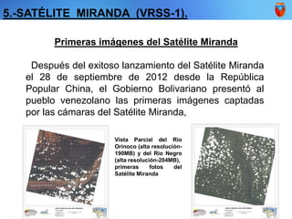 5.-SATÉLITE MIRANDA (VRSS-1).
Primeras imágenes del Satélite Miranda
Después del exitoso lanzamiento del Satélite Miranda
el 28 de septiembre de 2012 desde la República
Popular China, el Gobierno Bolivariano presentó al
pueblo venezolano las primeras imágenes captadas
por las cámaras del Satélite Miranda,
Vista Parcial del Río
Orinoco (alta resolución-
190MB) y del Río Negro
(alta resolución-204MB),
primeras fotos del
Satélite Miranda
 