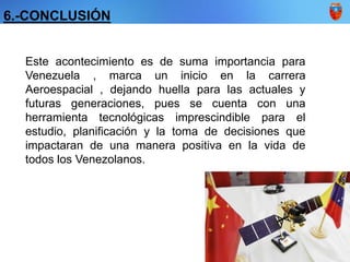 Este acontecimiento es de suma importancia para
Venezuela , marca un inicio en la carrera
Aeroespacial , dejando huella para las actuales y
futuras generaciones, pues se cuenta con una
herramienta tecnológicas imprescindible para el
estudio, planificación y la toma de decisiones que
impactaran de una manera positiva en la vida de
todos los Venezolanos.
6.-CONCLUSIÓN
 