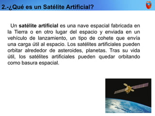 2.-¿Qué es un Satélite Artificial?
Un satélite artificial es una nave espacial fabricada en
la Tierra o en otro lugar del espacio y enviada en un
vehículo de lanzamiento, un tipo de cohete que envía
una carga útil al espacio. Los satélites artificiales pueden
orbitar alrededor de asteroides, planetas. Tras su vida
útil, los satélites artificiales pueden quedar orbitando
como basura espacial.
 