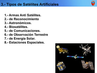 3.- Tipos de Satélites Artificiales
1.- Armas Anti Satélites.
2.- de Reconocimiento
3.- Astronómicos.
4.- Biosatélites.
5.- de Comunicaciones.
6.- de Observación Terrestre
7.- de Energía Solar.
8.- Estaciones Espaciales.
 