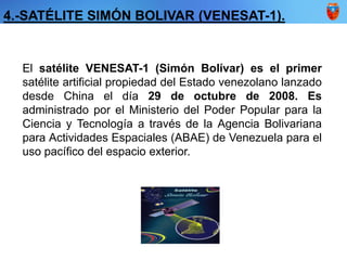 4.-SATÉLITE SIMÓN BOLIVAR (VENESAT-1).
El satélite VENESAT-1 (Simón Bolívar) es el primer
satélite artificial propiedad del Estado venezolano lanzado
desde China el día 29 de octubre de 2008. Es
administrado por el Ministerio del Poder Popular para la
Ciencia y Tecnología a través de la Agencia Bolivariana
para Actividades Espaciales (ABAE) de Venezuela para el
uso pacífico del espacio exterior.
 