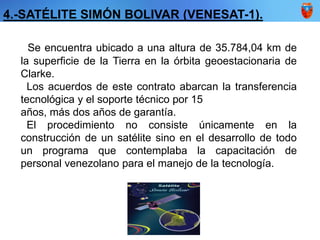Se encuentra ubicado a una altura de 35.784,04 km de
la superficie de la Tierra en la órbita geoestacionaria de
Clarke.
Los acuerdos de este contrato abarcan la transferencia
tecnológica y el soporte técnico por 15
años, más dos años de garantía.
El procedimiento no consiste únicamente en la
construcción de un satélite sino en el desarrollo de todo
un programa que contemplaba la capacitación de
personal venezolano para el manejo de la tecnología.
4.-SATÉLITE SIMÓN BOLIVAR (VENESAT-1).
 