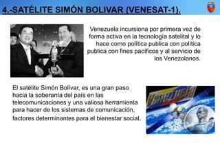 Venezuela incursiona por primera vez de
forma activa en la tecnología satelital y lo
hace como política publica con política
publica con fines pacíficos y al servicio de
los Venezolanos.
El satélite Simón Bolívar, es una gran paso
hacia la soberanía del país en las
telecomunicaciones y una valiosa herramienta
para hacer de los sistemas de comunicación,
factores determinantes para el bienestar social.
4.-SATÉLITE SIMÓN BOLIVAR (VENESAT-1).
 