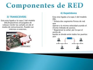 Esta esta ligada a la capa 2 del modelo
OSI,Dispositivos encargados de
colocar/recibir las señales en/de el
medio de comunicación. Pueden ser
internos o externos.
Esta esta ligada a la capa 3 del modelo
OSI,
* Enlaza dos segmento físicos de red
que
operan a la misma velocidad usando el
mismo método de acceso.
* Regeneran la señal, por lo que el
ancho de
banda se divide entre todos los puertos
activos.
 