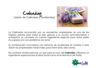 (Jabón de Caléndula y Gualanday)




La Caléndula reconocida por sus excelentes propiedades es una de las
mejores plantas para tratar la piel, gracias a su acción anti-inflamatoria y
antiséptica se convierte en nuestro ingrediente especial para tratar pieles
muy grasas y/o con problemas de acné.

Su combinación innovadora con extracto de Gualanday le confiere a este
Jabón las propiedades medicinales para tratar estas afecciones.

No contiene aceite esencial, ya que para el caso del Calenday utilizamos un
ingrediente especial para el área facial como es la Manteca de Karité.
 