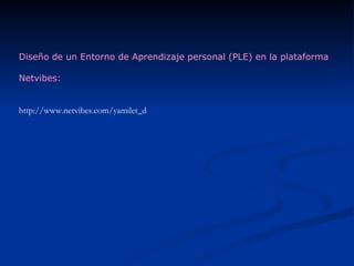 Diseño de un Entorno de Aprendizaje personal (PLE) en la plataforma Netvibes: http://www.netvibes.com/yamilet_d