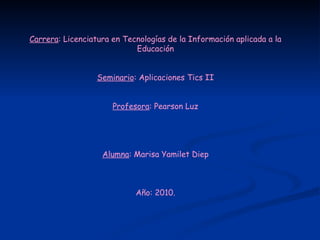 Carrera : Licenciatura en Tecnologías de la Información aplicada a la Educación Seminario : Aplicaciones Tics II Profesora : Pearson Luz Alumna : Marisa Yamilet Diep Año: 2010. 