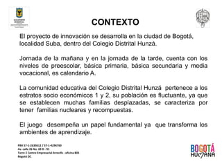 PBX 57‐1‐2630612 / 57‐1‐4296760
Av. calle 26 No. 69 D ‐ 91
Torre 2 Centro Empresarial Arrecife ‐ oficina 805
Bogotá DC
CONTEXTO
El proyecto de innovación se desarrolla en la ciudad de Bogotá,
localidad Suba, dentro del Colegio Distrital Hunzá.
Jornada de la mañana y en la jornada de la tarde, cuenta con los
niveles de preescolar, básica primaria, básica secundaria y media
vocacional, es calendario A.
La comunidad educativa del Colegio Distrital Hunzá pertenece a los
estratos socio económicos 1 y 2, su población es fluctuante, ya que
se establecen muchas familias desplazadas, se caracteriza por
tener familias nucleares y recompuestas.
El juego desempeña un papel fundamental ya que transforma los
ambientes de aprendizaje.
 