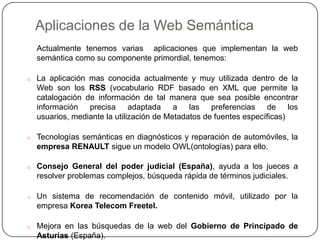 Aplicaciones de la Web Semántica
    Actualmente tenemos varias aplicaciones que implementan la web
    semántica como su componente primordial, tenemos:

o   La aplicación mas conocida actualmente y muy utilizada dentro de la
    Web son los RSS (vocabulario RDF basado en XML que permite la
    catalogación de información de tal manera que sea posible encontrar
    información precisa adaptada a las preferencias de los
    usuarios, mediante la utilización de Metadatos de fuentes específicas)

o   Tecnologías semánticas en diagnósticos y reparación de automóviles, la
    empresa RENAULT sigue un modelo OWL(ontologías) para ello.

o   Consejo General del poder judicial (España), ayuda a los jueces a
    resolver problemas complejos, búsqueda rápida de términos judiciales.

o   Un sistema de recomendación de contenido móvil, utilizado por la
    empresa Korea Telecom Freetel.

o   Mejora en las búsquedas de la web del Gobierno de Principado de
    Asturias (España).
 