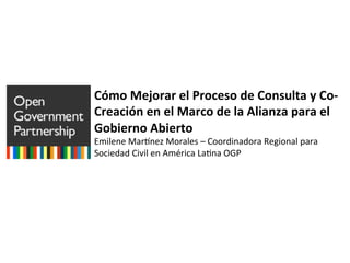 Cómo	
  Mejorar	
  el	
  Proceso	
  de	
  Consulta	
  y	
  Co-­‐
Creación	
  en	
  el	
  Marco	
  de	
  la	
  Alianza	
  para	
  el	
  
Gobierno	
  Abierto	
  
Emilene	
  Mar+nez	
  Morales	
  –	
  Coordinadora	
  Regional	
  para	
  
Sociedad	
  Civil	
  en	
  América	
  La;na	
  OGP	
  	
  
 