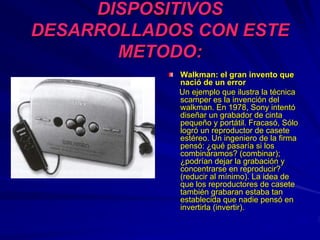 DISPOSITIVOSDISPOSITIVOS
DESARROLLADOS CON ESTEDESARROLLADOS CON ESTE
METODO:METODO:
Walkman: el gran invento queWalkman: el gran invento que
nacinacióó de un errorde un error
Un ejemplo que ilustra la tUn ejemplo que ilustra la téécnicacnica
scamperscamper es la invencies la invencióón deln del
walkman. En 1978, Sony intentwalkman. En 1978, Sony intentóó
disediseññar un grabador de cintaar un grabador de cinta
pequepequeñño y porto y portáátil. Fracastil. Fracasóó, S, Sóólolo
logrlogróó un reproductor de caseteun reproductor de casete
estestééreo. Un ingeniero de la firmareo. Un ingeniero de la firma
penspensóó:: ¿¿ququéé pasarpasaríía si losa si los
combincombinááramos? (combinar);ramos? (combinar);
¿¿podrpodríían dejar la grabacian dejar la grabacióón yn y
concentrarse en reproducir?concentrarse en reproducir?
(reducir al m(reducir al míínimo). La idea denimo). La idea de
que los reproductores de caseteque los reproductores de casete
tambitambiéén grabaran estaba tann grabaran estaba tan
establecida que nadie pensestablecida que nadie pensóó enen
invertirla (invertir).invertirla (invertir).
 