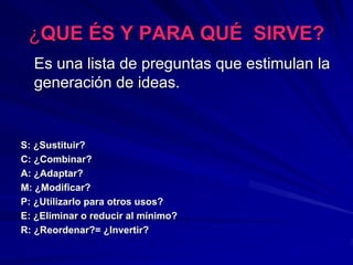 ¿¿QUEQUE ÉÉS Y PARA QUS Y PARA QUÉÉ SIRVE?SIRVE?
Es una lista de preguntas que estimulan laEs una lista de preguntas que estimulan la
generacigeneracióón de ideas.n de ideas.
S:S: ¿¿Sustituir?Sustituir?
C:C: ¿¿Combinar?Combinar?
A:A: ¿¿Adaptar?Adaptar?
M:M: ¿¿Modificar?Modificar?
P:P: ¿¿Utilizarlo para otros usos?Utilizarlo para otros usos?
E:E: ¿¿Eliminar o reducir al mEliminar o reducir al míínimo?nimo?
R:R: ¿¿Reordenar?=Reordenar?= ¿¿Invertir?Invertir?
 