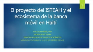El proyecto del ISTEAH y el
ecosistema de la banca
móvil en Haití
SCHALLUM PIERRE, PHD
PROFESOR DEL ISTEAH
DIRECTOR ADJUNTO DE ASUNTOS ACADÉMICOS
MEDELLÍN (COLOMBIA) EL 18 Y 19 DE FEBRERO DE 2016
1
 