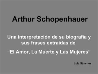 Arthur Schopenhauer Una interpretación de su biografía y sus frases extraídas de  “ El Amor, La Muerte y Las Mujeres” Lola Sánchez 