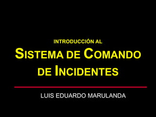 INTRODUCCIÓN AL
SISTEMA DE COMANDO
DE INCIDENTES
LUIS EDUARDO MARULANDA
 