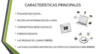 CARACTERÍSTICAS PRINCIPALES
• PEQUEÑA RED SOCIAL.
• RECOPILAR INFORMACIÓN DE LA RED.
• COMPARTIR EN REDES SOCIALES.
• FORMATO REVISTA.
• LAS PÁGINAS SE LLAMAN TOPICS.
• LAS PUBLICACIONES DENTRO DE LOSTOPICS SE CONOCEN COMO POSTS.
 