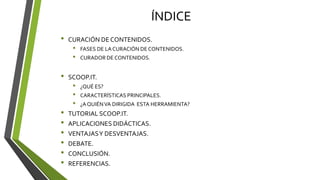 ÍNDICE
• CURACIÓN DE CONTENIDOS.
• FASES DE LA CURACIÓN DE CONTENIDOS.
• CURADOR DE CONTENIDOS.
• SCOOP.IT.
• ¿QUÉ ES?
• CARACTERÍSTICAS PRINCIPALES.
• ¿AQUIÉNVA DIRIGIDA ESTA HERRAMIENTA?
• TUTORIAL SCOOP.IT.
• APLICACIONES DIDÁCTICAS.
• VENTAJASY DESVENTAJAS.
• DEBATE.
• CONCLUSIÓN.
• REFERENCIAS.
 