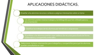 APLICACIONES DIDÁCTICAS.
Enseñar a los alumnos recursos o enlaces a páginas interesantes sobre un tema
Los alumnos podrán mostrar trabajos y la bibliografía que han utilizado para su
documentación
Clasificar los trabajos de los alumnos por temáticas o asignaturas
El profesor y los alumnos podrán crear tableros de recursos para el aula de forma
colaborativa y compartirlos entre ellos
Seleccionar titulares interesantes para trabajarlos y compartirlos para que los alumnos
puedan consultarlos en casa
 