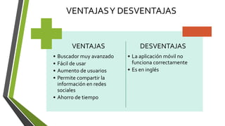 VENTAJASY DESVENTAJAS
VENTAJAS
• Buscador muy avanzado
• Fácil de usar
• Aumento de usuarios
• Permite compartir la
información en redes
sociales
• Ahorro de tiempo
DESVENTAJAS
• La aplicación móvil no
funciona correctamente
• Es en inglés
 